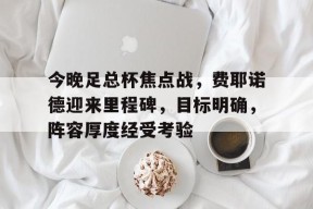爱游戏体育-今晚足总杯焦点战，费耶诺德迎来里程碑，目标明确，阵容厚度经受考验(仰望星空与脚踏实地)