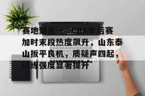 爱游戏体育下载-包含赛地聚焦——CBA季后赛加时末段热度飙升，山东泰山扳平良机，质疑声四起，训练强度显著提升的词条